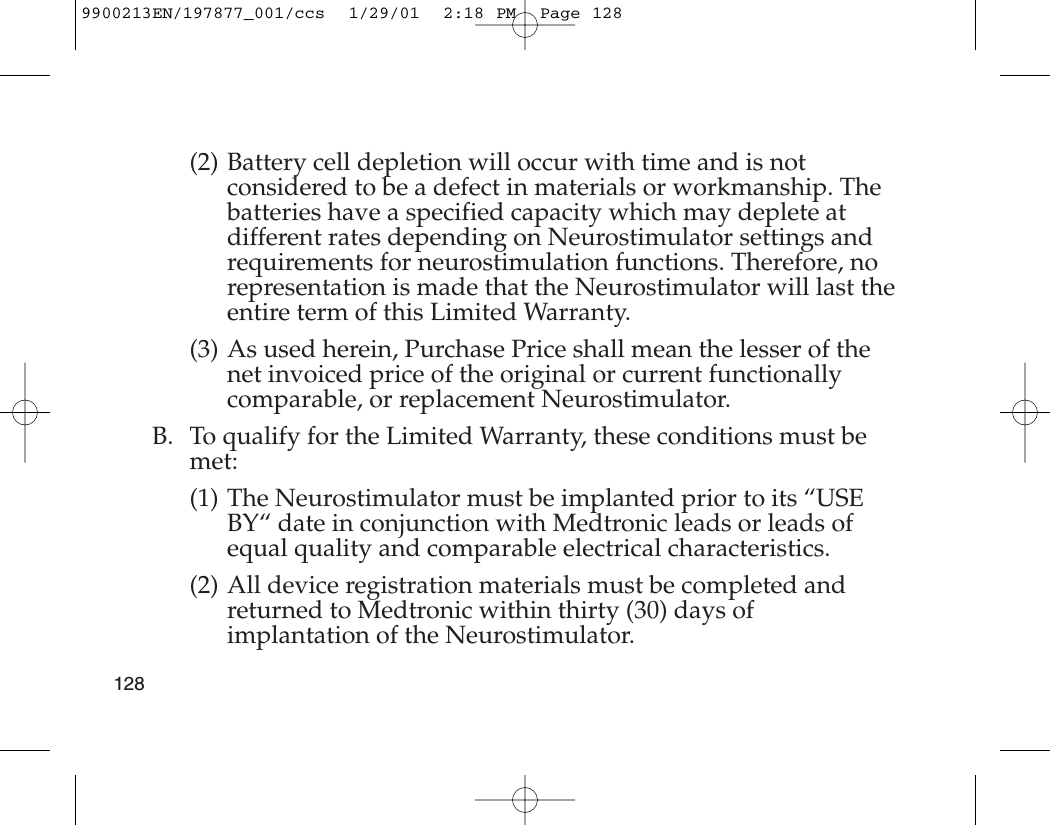 (2) Battery cell depletion will occur with time and is notconsidered to be a defect in materials or workmanship. Thebatteries have a specified capacity which may deplete atdifferent rates depending on Neurostimulator settings andrequirements for neurostimulation functions. Therefore, norepresentation is made that the Neurostimulator will last theentire term of this Limited Warranty.(3) As used herein, Purchase Price shall mean the lesser of thenet invoiced price of the original or current functionallycomparable, or replacement Neurostimulator.B. To qualify for the Limited Warranty, these conditions must bemet:(1) The Neurostimulator must be implanted prior to its “USEBY“ date in conjunction with Medtronic leads or leads ofequal quality and comparable electrical characteristics. (2) All device registration materials must be completed andreturned to Medtronic within thirty (30) days ofimplantation of the Neurostimulator.1289900213EN/197877_001/ccs  1/29/01  2:18 PM  Page 128