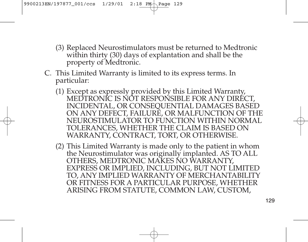 (3) Replaced Neurostimulators must be returned to Medtronicwithin thirty (30) days of explantation and shall be theproperty of Medtronic.C. This Limited Warranty is limited to its express terms. Inparticular:(1) Except as expressly provided by this Limited Warranty,MEDTRONIC IS NOT RESPONSIBLE FOR ANY DIRECT,INCIDENTAL, OR CONSEQUENTIAL DAMAGES BASEDON ANY DEFECT, FAILURE, OR MALFUNCTION OF THENEUROSTIMULATOR TO FUNCTION WITHIN NORMALTOLERANCES, WHETHER THE CLAIM IS BASED ONWARRANTY, CONTRACT, TORT, OR OTHERWISE.(2) This Limited Warranty is made only to the patient in whomthe Neurostimulator was originally implanted. AS TO ALLOTHERS, MEDTRONIC MAKES NO WARRANTY,EXPRESS OR IMPLIED, INCLUDING, BUT NOT LIMITEDTO, ANY IMPLIED WARRANTY OF MERCHANTABILITYOR FITNESS FOR A PARTICULAR PURPOSE, WHETHERARISING FROM STATUTE, COMMON LAW, CUSTOM,1299900213EN/197877_001/ccs  1/29/01  2:18 PM  Page 129