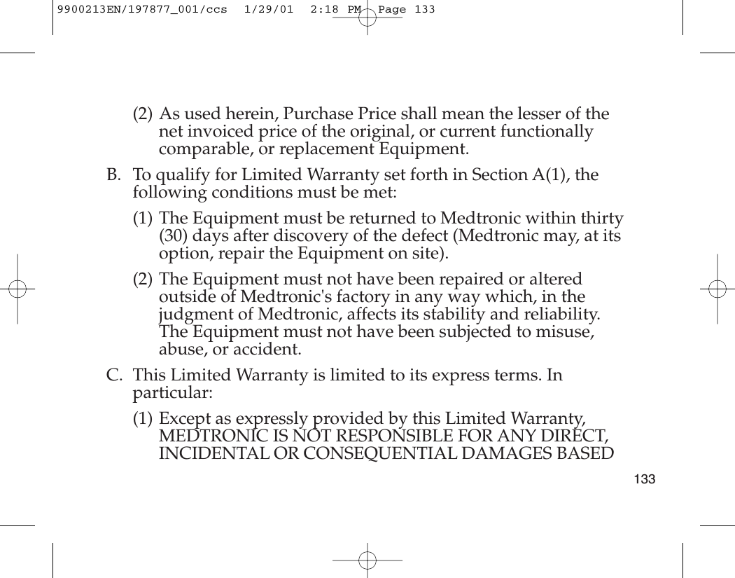 (2) As used herein, Purchase Price shall mean the lesser of thenet invoiced price of the original, or current functionallycomparable, or replacement Equipment.B. To qualify for Limited Warranty set forth in Section A(1), thefollowing conditions must be met:(1) The Equipment must be returned to Medtronic within thirty(30) days after discovery of the defect (Medtronic may, at itsoption, repair the Equipment on site).(2) The Equipment must not have been repaired or alteredoutside of Medtronic&apos;s factory in any way which, in thejudgment of Medtronic, affects its stability and reliability.The Equipment must not have been subjected to misuse,abuse, or accident.C. This Limited Warranty is limited to its express terms. Inparticular:(1) Except as expressly provided by this Limited Warranty,MEDTRONIC IS NOT RESPONSIBLE FOR ANY DIRECT,INCIDENTAL OR CONSEQUENTIAL DAMAGES BASED1339900213EN/197877_001/ccs  1/29/01  2:18 PM  Page 133