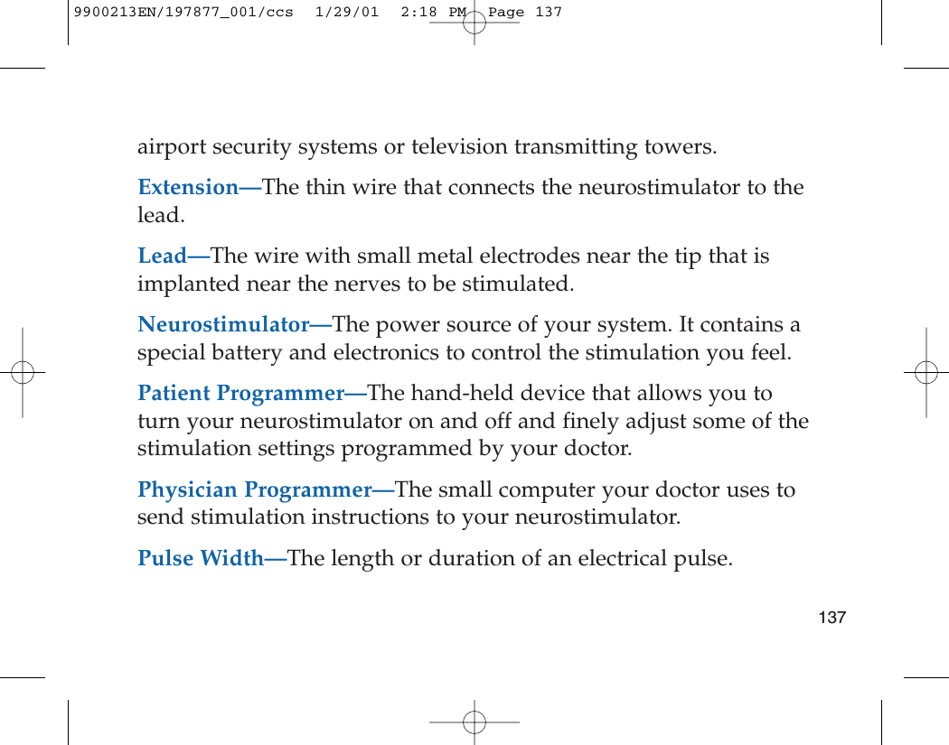 airport security systems or television transmitting towers.Extension—The thin wire that connects the neurostimulator to thelead.Lead—The wire with small metal electrodes near the tip that isimplanted near the nerves to be stimulated.Neurostimulator—The power source of your system. It contains aspecial battery and electronics to control the stimulation you feel. Patient Programmer—The hand-held device that allows you toturn your neurostimulator on and off and finely adjust some of thestimulation settings programmed by your doctor.Physician Programmer—The small computer your doctor uses tosend stimulation instructions to your neurostimulator.Pulse Width—The length or duration of an electrical pulse.1379900213EN/197877_001/ccs  1/29/01  2:18 PM  Page 137