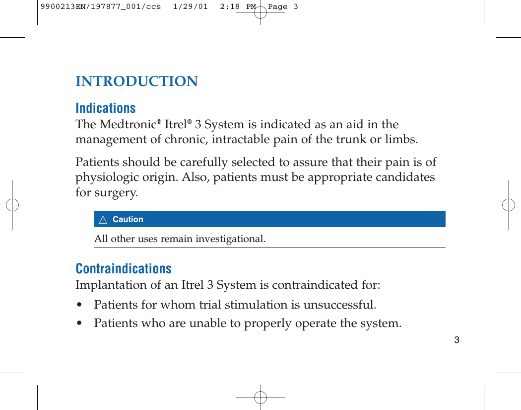 INTRODUCTIONIndicationsThe Medtronic®Itrel®3 System is indicated as an aid in themanagement of chronic, intractable pain of the trunk or limbs.Patients should be carefully selected to assure that their pain is ofphysiologic origin. Also, patients must be appropriate candidatesfor surgery.7CautionAll other uses remain investigational.ContraindicationsImplantation of an Itrel 3 System is contraindicated for:• Patients for whom trial stimulation is unsuccessful.• Patients who are unable to properly operate the system.39900213EN/197877_001/ccs  1/29/01  2:18 PM  Page 3