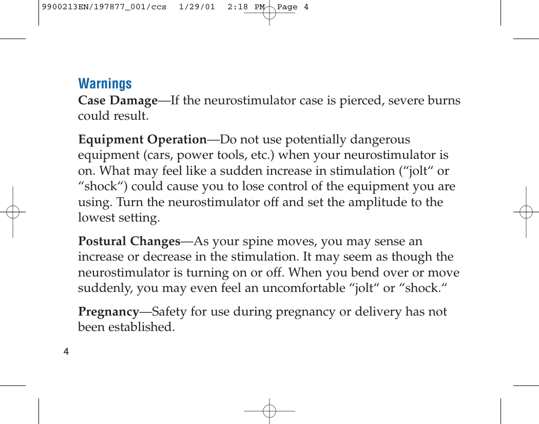 WarningsCase Damage—If the neurostimulator case is pierced, severe burnscould result.Equipment Operation—Do not use potentially dangerousequipment (cars, power tools, etc.) when your neurostimulator ison. What may feel like a sudden increase in stimulation (“jolt“ or“shock“) could cause you to lose control of the equipment you areusing. Turn the neurostimulator off and set the amplitude to thelowest setting.Postural Changes—As your spine moves, you may sense anincrease or decrease in the stimulation. It may seem as though theneurostimulator is turning on or off. When you bend over or movesuddenly, you may even feel an uncomfortable “jolt“ or “shock.“Pregnancy—Safety for use during pregnancy or delivery has notbeen established.49900213EN/197877_001/ccs  1/29/01  2:18 PM  Page 4