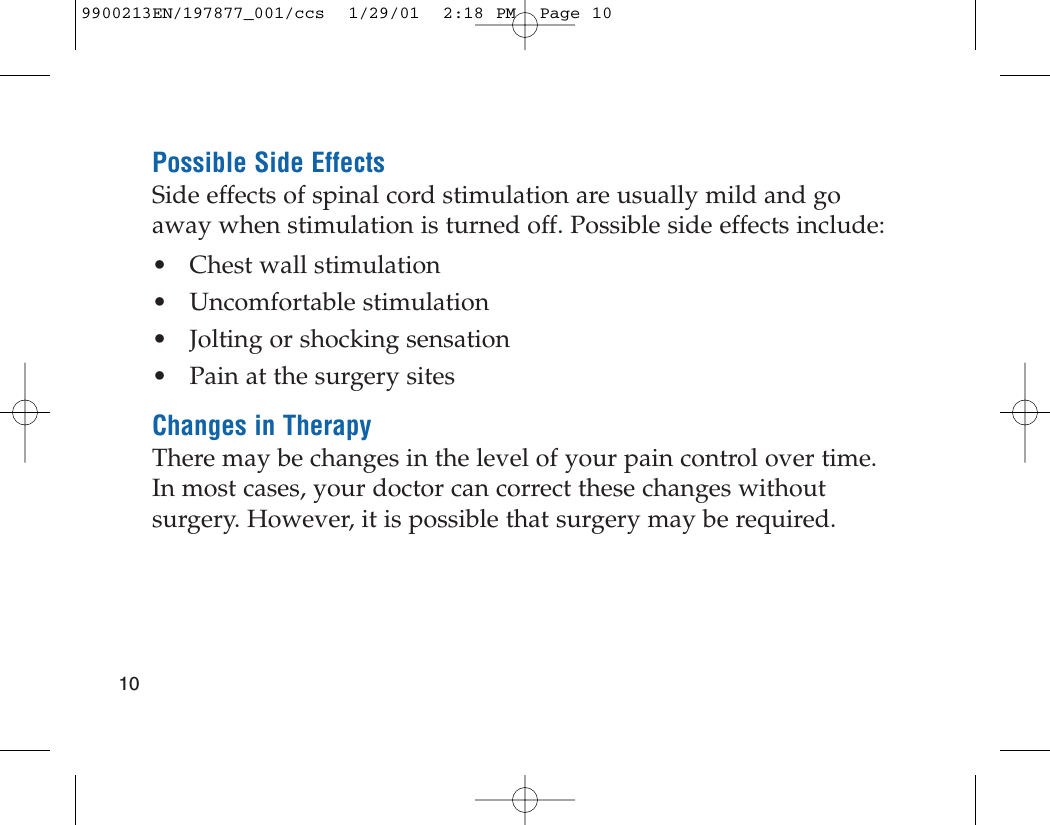 Possible Side EffectsSide effects of spinal cord stimulation are usually mild and goaway when stimulation is turned off. Possible side effects include:• Chest wall stimulation• Uncomfortable stimulation• Jolting or shocking sensation• Pain at the surgery sitesChanges in TherapyThere may be changes in the level of your pain control over time.In most cases, your doctor can correct these changes withoutsurgery. However, it is possible that surgery may be required.109900213EN/197877_001/ccs  1/29/01  2:18 PM  Page 10