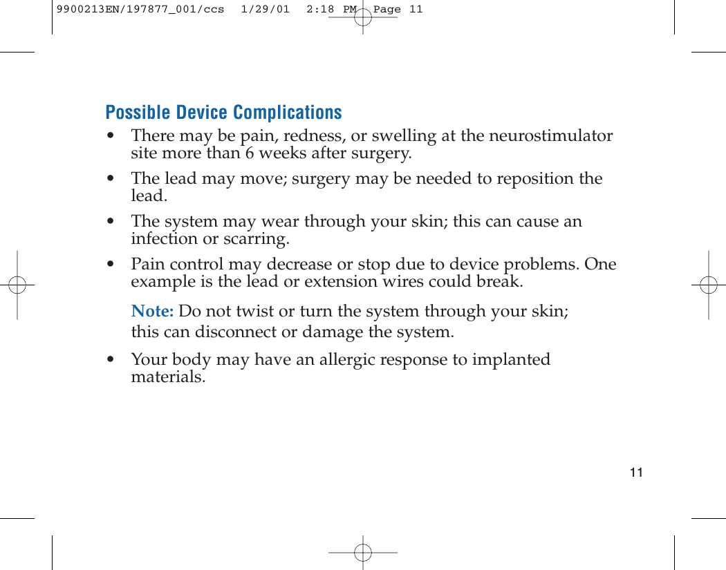 Possible Device Complications• There may be pain, redness, or swelling at the neurostimulatorsite more than 6 weeks after surgery.• The lead may move; surgery may be needed to reposition thelead.• The system may wear through your skin; this can cause aninfection or scarring.• Pain control may decrease or stop due to device problems. Oneexample is the lead or extension wires could break.Note: Do not twist or turn the system through your skin;this can disconnect or damage the system.• Your body may have an allergic response to implantedmaterials.119900213EN/197877_001/ccs  1/29/01  2:18 PM  Page 11