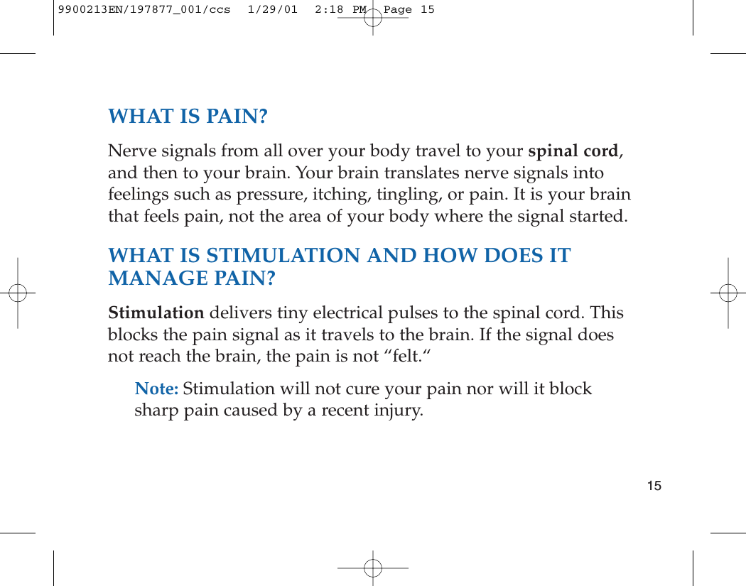WHAT IS PAIN?Nerve signals from all over your body travel to your spinal cord,and then to your brain. Your brain translates nerve signals intofeelings such as pressure, itching, tingling, or pain. It is your brainthat feels pain, not the area of your body where the signal started. WHAT IS STIMULATION AND HOW DOES ITMANAGE PAIN?Stimulation delivers tiny electrical pulses to the spinal cord. Thisblocks the pain signal as it travels to the brain. If the signal doesnot reach the brain, the pain is not “felt.“Note: Stimulation will not cure your pain nor will it blocksharp pain caused by a recent injury. 159900213EN/197877_001/ccs  1/29/01  2:18 PM  Page 15