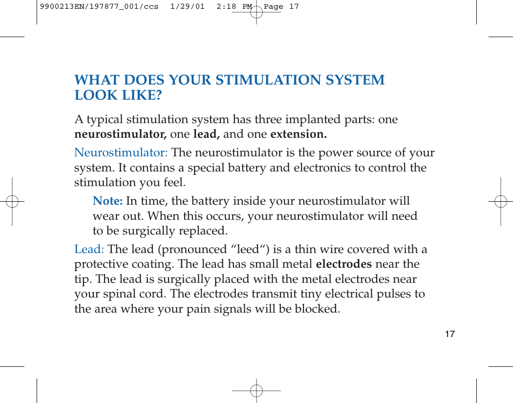 WHAT DOES YOUR STIMULATION SYSTEM LOOK LIKE?A typical stimulation system has three implanted parts: oneneurostimulator, one lead, and one extension.Neurostimulator: The neurostimulator is the power source of yoursystem. It contains a special battery and electronics to control thestimulation you feel.Note: In time, the battery inside your neurostimulator willwear out. When this occurs, your neurostimulator will needto be surgically replaced.Lead: The lead (pronounced “leed“) is a thin wire covered with aprotective coating. The lead has small metal electrodes near thetip. The lead is surgically placed with the metal electrodes nearyour spinal cord. The electrodes transmit tiny electrical pulses tothe area where your pain signals will be blocked.179900213EN/197877_001/ccs  1/29/01  2:18 PM  Page 17