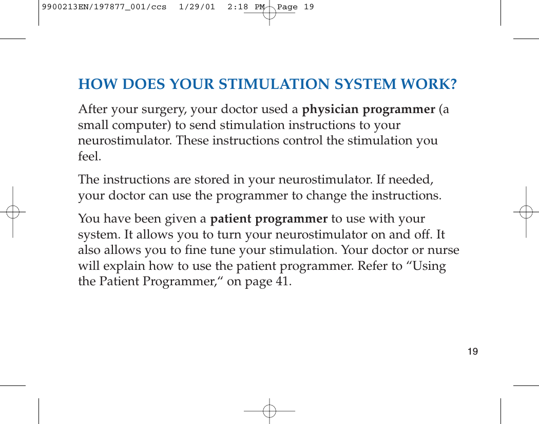 HOW DOES YOUR STIMULATION SYSTEM WORK?After your surgery, your doctor used a physician programmer (asmall computer) to send stimulation instructions to yourneurostimulator. These instructions control the stimulation youfeel. The instructions are stored in your neurostimulator. If needed,your doctor can use the programmer to change the instructions.You have been given a patient programmer to use with yoursystem. It allows you to turn your neurostimulator on and off. Italso allows you to fine tune your stimulation. Your doctor or nursewill explain how to use the patient programmer. Refer to “Usingthe Patient Programmer,“ on page 41. 199900213EN/197877_001/ccs  1/29/01  2:18 PM  Page 19