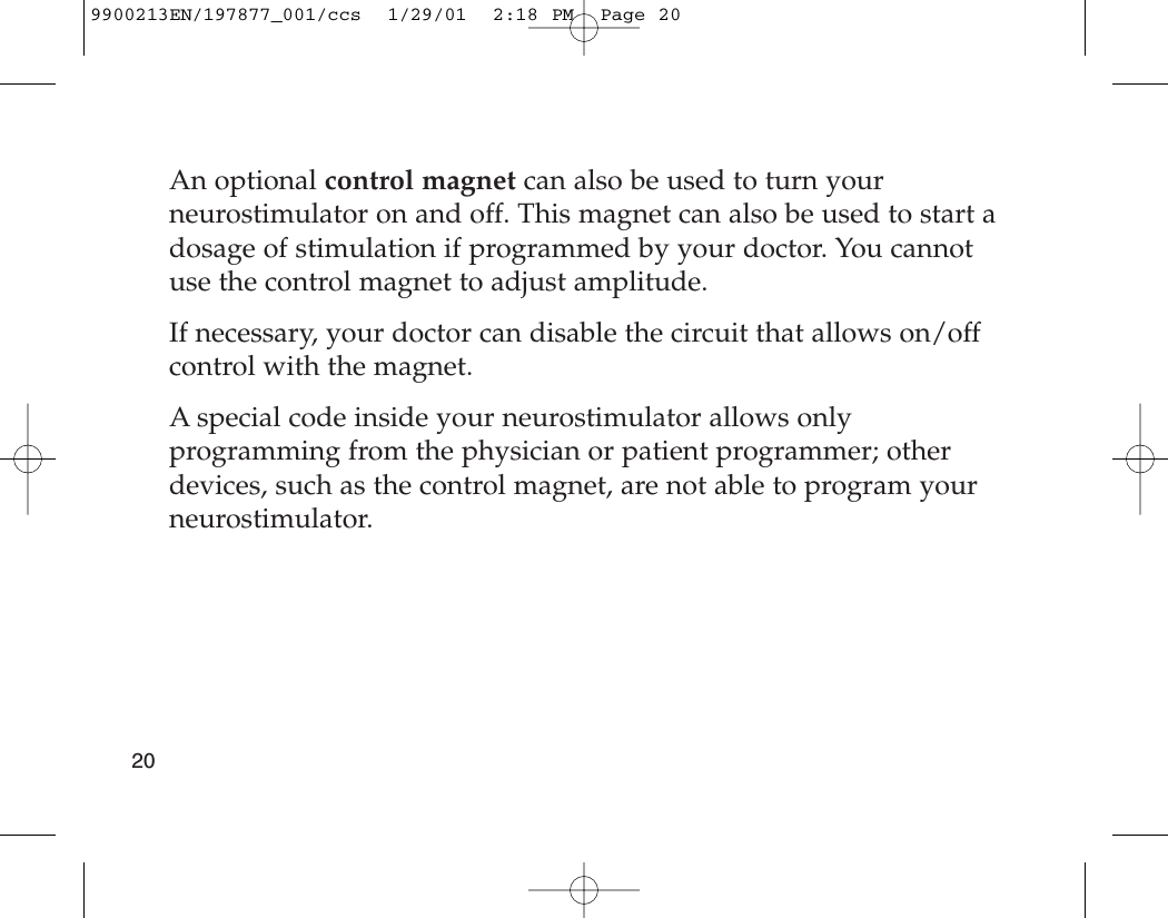 An optional control magnet can also be used to turn yourneurostimulator on and off. This magnet can also be used to start adosage of stimulation if programmed by your doctor. You cannotuse the control magnet to adjust amplitude. If necessary, your doctor can disable the circuit that allows on/offcontrol with the magnet.A special code inside your neurostimulator allows onlyprogramming from the physician or patient programmer; otherdevices, such as the control magnet, are not able to program yourneurostimulator.209900213EN/197877_001/ccs  1/29/01  2:18 PM  Page 20