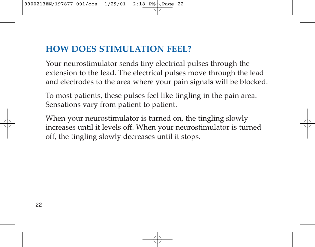 HOW DOES STIMULATION FEEL?Your neurostimulator sends tiny electrical pulses through theextension to the lead. The electrical pulses move through the leadand electrodes to the area where your pain signals will be blocked.To most patients, these pulses feel like tingling in the pain area.Sensations vary from patient to patient. When your neurostimulator is turned on, the tingling slowlyincreases until it levels off. When your neurostimulator is turnedoff, the tingling slowly decreases until it stops.229900213EN/197877_001/ccs  1/29/01  2:18 PM  Page 22