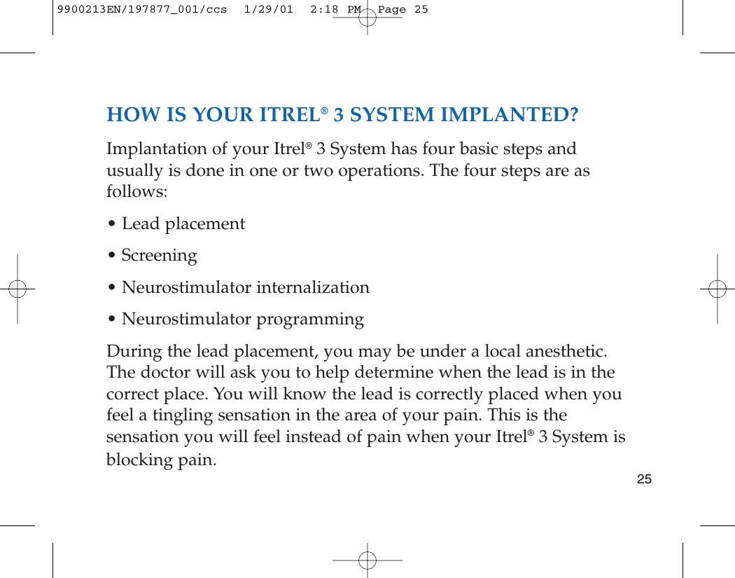 HOW IS YOUR ITREL®3 SYSTEM IMPLANTED?Implantation of your Itrel®3 System has four basic steps andusually is done in one or two operations. The four steps are asfollows:• Lead placement• Screening• Neurostimulator internalization• Neurostimulator programmingDuring the lead placement, you may be under a local anesthetic.The doctor will ask you to help determine when the lead is in thecorrect place. You will know the lead is correctly placed when youfeel a tingling sensation in the area of your pain. This is thesensation you will feel instead of pain when your Itrel®3 System isblocking pain.259900213EN/197877_001/ccs  1/29/01  2:18 PM  Page 25