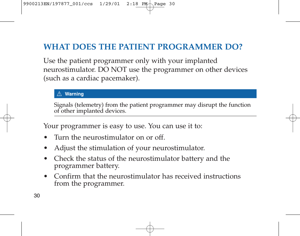 WHAT DOES THE PATIENT PROGRAMMER DO?Use the patient programmer only with your implantedneurostimulator. DO NOT use the programmer on other devices(such as a cardiac pacemaker). 7WarningSignals (telemetry) from the patient programmer may disrupt the functionof other implanted devices.Your programmer is easy to use. You can use it to: • Turn the neurostimulator on or off.• Adjust the stimulation of your neurostimulator.• Check the status of the neurostimulator battery and the programmer battery.• Confirm that the neurostimulator has received instructionsfrom the programmer.309900213EN/197877_001/ccs  1/29/01  2:18 PM  Page 30