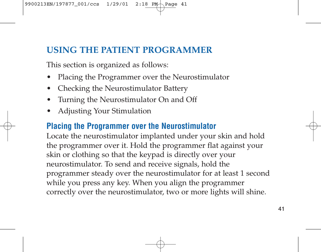 USING THE PATIENT PROGRAMMERThis section is organized as follows:• Placing the Programmer over the Neurostimulator• Checking the Neurostimulator Battery• Turning the Neurostimulator On and Off• Adjusting Your StimulationPlacing the Programmer over the NeurostimulatorLocate the neurostimulator implanted under your skin and holdthe programmer over it. Hold the programmer flat against yourskin or clothing so that the keypad is directly over yourneurostimulator. To send and receive signals, hold theprogrammer steady over the neurostimulator for at least 1 secondwhile you press any key. When you align the programmercorrectly over the neurostimulator, two or more lights will shine. 419900213EN/197877_001/ccs  1/29/01  2:18 PM  Page 41