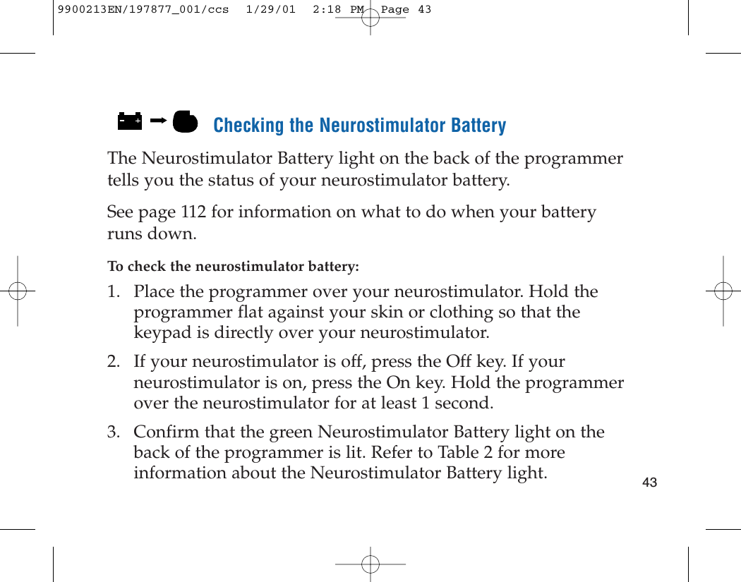 Checking the Neurostimulator BatteryThe Neurostimulator Battery light on the back of the programmertells you the status of your neurostimulator battery.See page 112 for information on what to do when your batteryruns down.To check the neurostimulator battery:1. Place the programmer over your neurostimulator. Hold theprogrammer flat against your skin or clothing so that thekeypad is directly over your neurostimulator.2. If your neurostimulator is off, press the Off key. If yourneurostimulator is on, press the On key. Hold the programmerover the neurostimulator for at least 1 second.3. Confirm that the green Neurostimulator Battery light on theback of the programmer is lit. Refer to Table 2 for moreinformation about the Neurostimulator Battery light.  439900213EN/197877_001/ccs  1/29/01  2:18 PM  Page 43