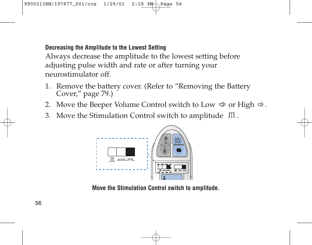 Decreasing the Amplitude to the Lowest SettingAlways decrease the amplitude to the lowest setting beforeadjusting pulse width and rate or after turning yourneurostimulator off.1. Remove the battery cover. (Refer to “Removing the BatteryCover,” page 79.)2. Move the Beeper Volume Control switch to Low or High .3. Move the Stimulation Control switch to amplitude .Move the Stimulation Control switch to amplitude.R61569900213EN/197877_001/ccs  1/29/01  2:18 PM  Page 56