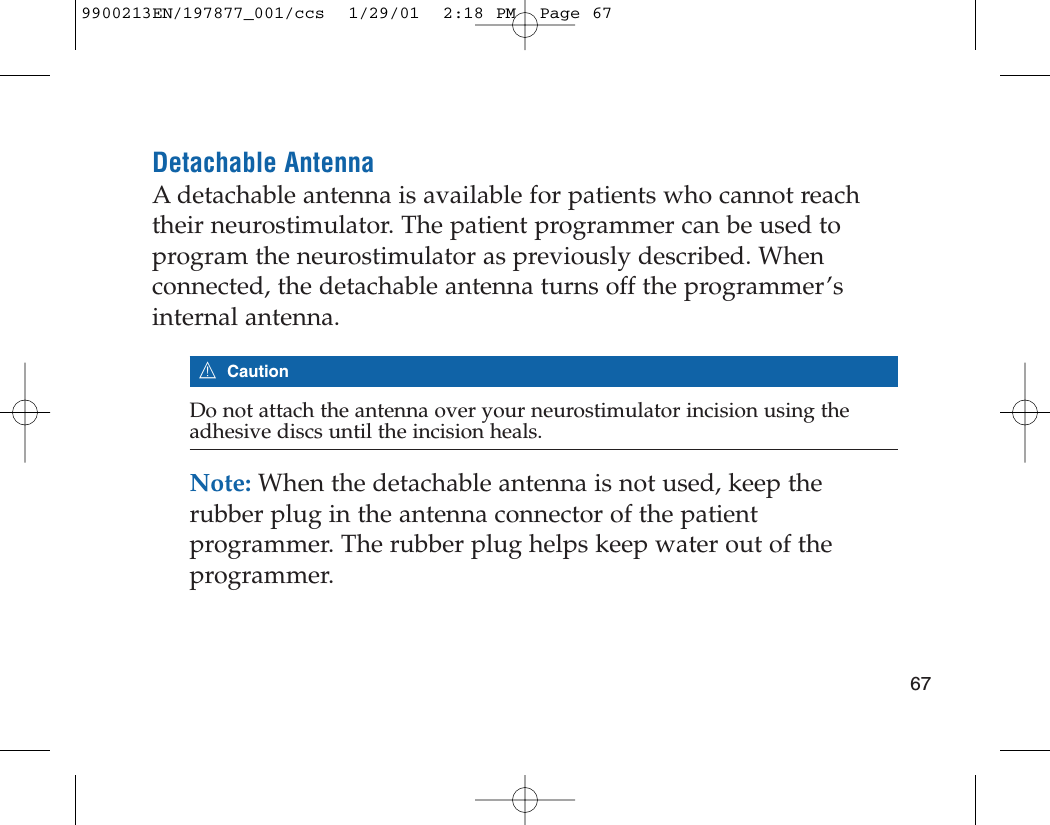 Detachable AntennaA detachable antenna is available for patients who cannot reachtheir neurostimulator. The patient programmer can be used toprogram the neurostimulator as previously described. Whenconnected, the detachable antenna turns off the programmer’sinternal antenna.7CautionDo not attach the antenna over your neurostimulator incision using theadhesive discs until the incision heals.Note: When the detachable antenna is not used, keep therubber plug in the antenna connector of the patientprogrammer. The rubber plug helps keep water out of theprogrammer. 679900213EN/197877_001/ccs  1/29/01  2:18 PM  Page 67