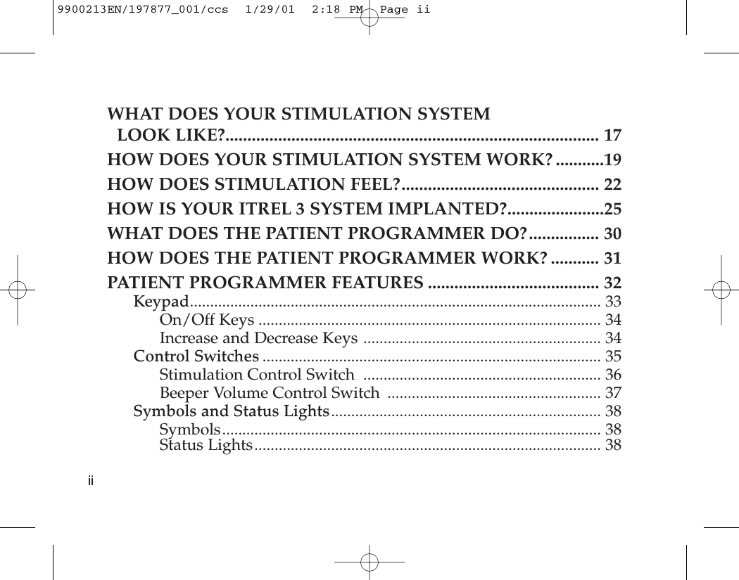 WHAT DOES YOUR STIMULATION SYSTEMLOOK LIKE?..................................................................................... 17HOW DOES YOUR STIMULATION SYSTEM WORK? ...........19HOW DOES STIMULATION FEEL?............................................. 22HOW IS YOUR ITREL 3 SYSTEM IMPLANTED?......................25WHAT DOES THE PATIENT PROGRAMMER DO?................ 30HOW DOES THE PATIENT PROGRAMMER WORK? ........... 31PATIENT PROGRAMMER FEATURES ....................................... 32Keypad...................................................................................................... 33On/Off Keys ..................................................................................... 34Increase and Decrease Keys ........................................................... 34Control Switches .................................................................................... 35Stimulation Control Switch  ........................................................... 36Beeper Volume Control Switch  ..................................................... 37Symbols and Status Lights................................................................... 38Symbols.............................................................................................. 38Status Lights...................................................................................... 38ii9900213EN/197877_001/ccs  1/29/01  2:18 PM  Page ii
