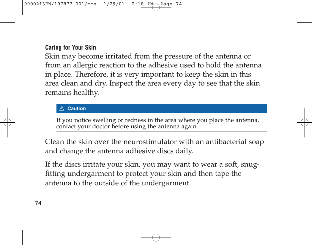 Caring for Your SkinSkin may become irritated from the pressure of the antenna orfrom an allergic reaction to the adhesive used to hold the antennain place. Therefore, it is very important to keep the skin in thisarea clean and dry. Inspect the area every day to see that the skinremains healthy.7CautionIf you notice swelling or redness in the area where you place the antenna,contact your doctor before using the antenna again.Clean the skin over the neurostimulator with an antibacterial soapand change the antenna adhesive discs daily. If the discs irritate your skin, you may want to wear a soft, snug-fitting undergarment to protect your skin and then tape theantenna to the outside of the undergarment.749900213EN/197877_001/ccs  1/29/01  2:18 PM  Page 74