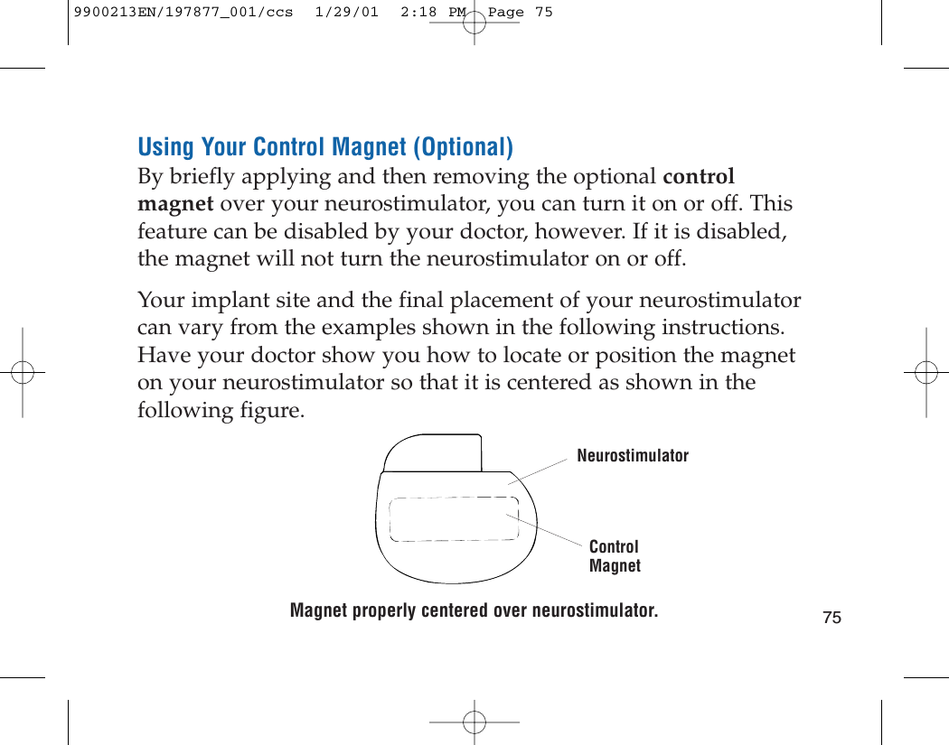 Using Your Control Magnet (Optional)By briefly applying and then removing the optional controlmagnet over your neurostimulator, you can turn it on or off. Thisfeature can be disabled by your doctor, however. If it is disabled,the magnet will not turn the neurostimulator on or off.Your implant site and the final placement of your neurostimulatorcan vary from the examples shown in the following instructions.Have your doctor show you how to locate or position the magneton your neurostimulator so that it is centered as shown in thefollowing figure.Magnet properly centered over neurostimulator. 75NeurostimulatorControlMagnet9900213EN/197877_001/ccs  1/29/01  2:18 PM  Page 75