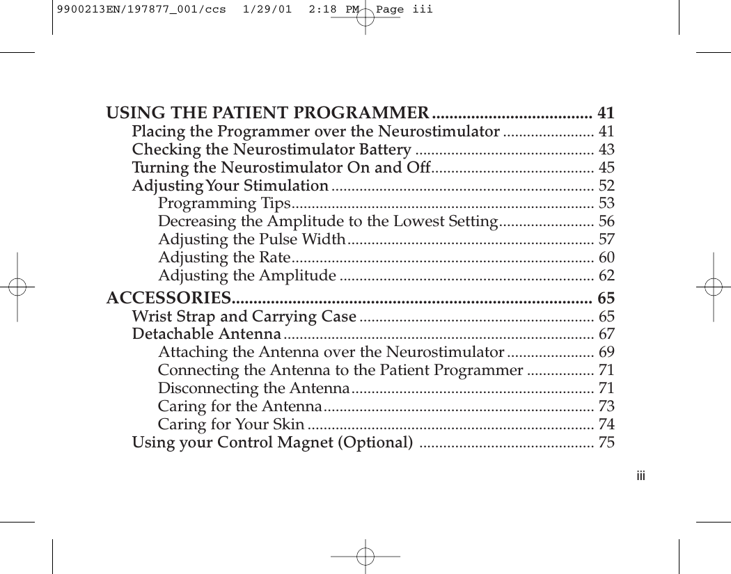 USING THE PATIENT PROGRAMMER ..................................... 41Placing the Programmer over the Neurostimulator ....................... 41Checking the Neurostimulator Battery ............................................. 43Turning the Neurostimulator On and Off......................................... 45Adjusting Your  Stimulation .................................................................. 52Programming Tips............................................................................ 53Decreasing the Amplitude to the Lowest Setting........................ 56Adjusting the Pulse Width.............................................................. 57Adjusting the Rate............................................................................ 60Adjusting the Amplitude ................................................................ 62ACCESSORIES................................................................................... 65Wrist Strap and Carrying Case ........................................................... 65Detachable Antenna.............................................................................. 67Attaching the Antenna over the Neurostimulator...................... 69Connecting the Antenna to the Patient Programmer ................. 71Disconnecting the Antenna............................................................. 71Caring for the Antenna.................................................................... 73Caring for Your Skin ........................................................................ 74Using your Control Magnet (Optional) ............................................ 75iii9900213EN/197877_001/ccs  1/29/01  2:18 PM  Page iii