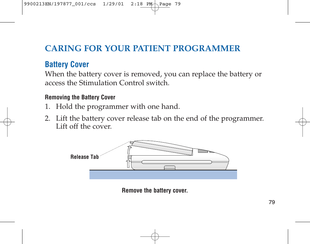 79CARING FOR YOUR PATIENT PROGRAMMERBattery CoverWhen the battery cover is removed, you can replace the battery oraccess the Stimulation Control switch.Removing the Battery Cover1. Hold the programmer with one hand.2. Lift the battery cover release tab on the end of the programmer.Lift off the cover.Remove the battery cover.Release Tab9900213EN/197877_001/ccs  1/29/01  2:18 PM  Page 79