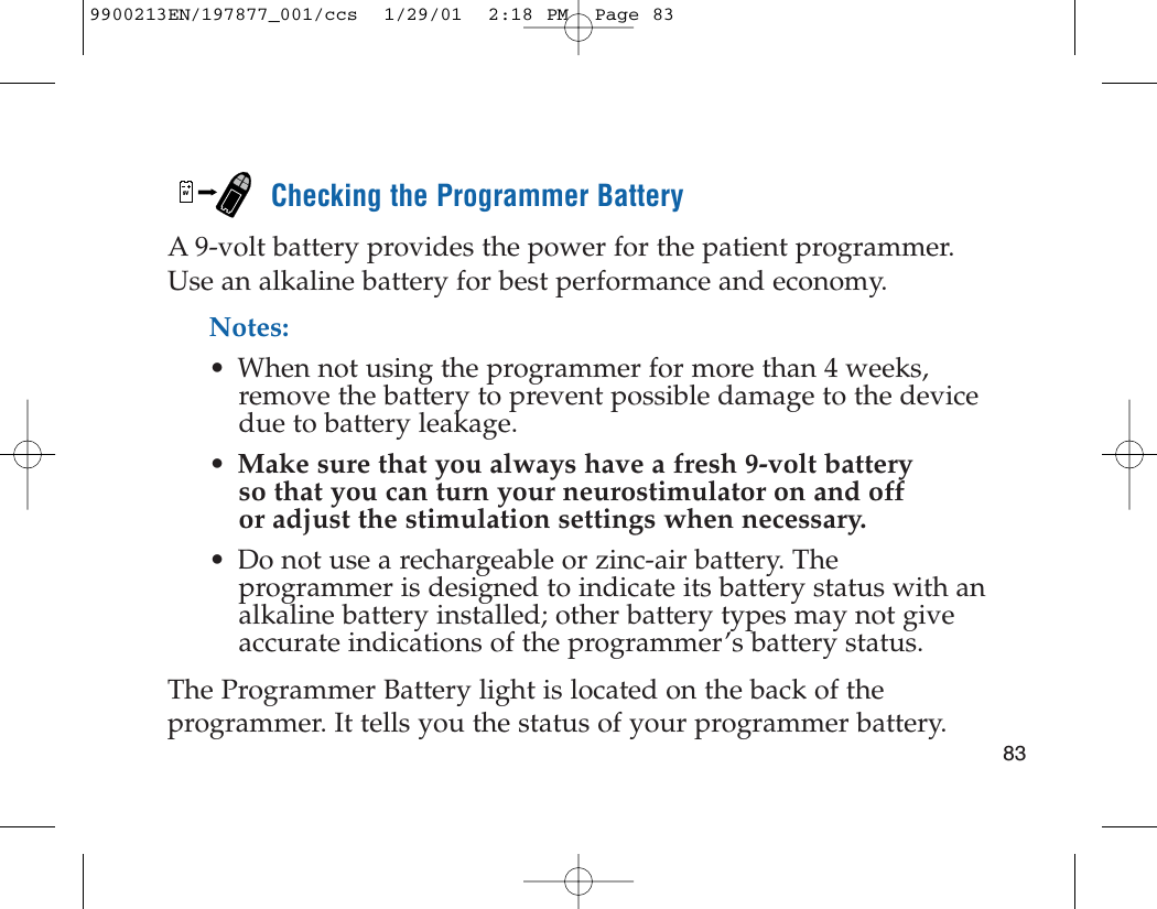 Checking the Programmer BatteryA 9-volt battery provides the power for the patient programmer.Use an alkaline battery for best performance and economy.Notes: • When not using the programmer for more than 4 weeks,remove the battery to prevent possible damage to the devicedue to battery leakage.•Make sure that you always have a fresh 9-volt battery so that you can turn your neurostimulator on and off or adjust the stimulation settings when necessary.• Do not use a rechargeable or zinc-air battery. Theprogrammer is designed to indicate its battery status with analkaline battery installed; other battery types may not giveaccurate indications of the programmer’s battery status.The Programmer Battery light is located on the back of theprogrammer. It tells you the status of your programmer battery.9V839900213EN/197877_001/ccs  1/29/01  2:18 PM  Page 83