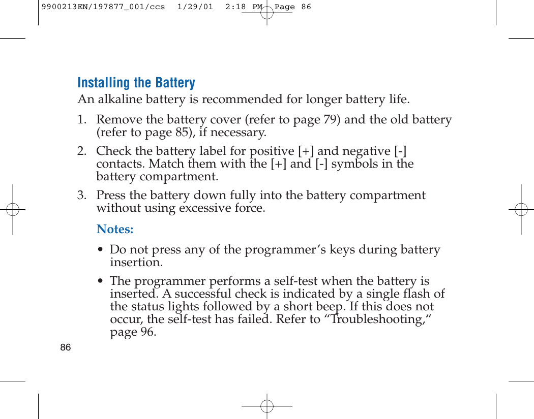 Installing the BatteryAn alkaline battery is recommended for longer battery life.1. Remove the battery cover (refer to page 79) and the old battery(refer to page 85), if necessary.2. Check the battery label for positive [+] and negative [-]contacts. Match them with the [+] and [-] symbols in thebattery compartment.3. Press the battery down fully into the battery compartmentwithout using excessive force.Notes: • Do not press any of the programmer’s keys during batteryinsertion.• The programmer performs a self-test when the battery isinserted. A successful check is indicated by a single flash ofthe status lights followed by a short beep. If this does notoccur, the self-test has failed. Refer to “Troubleshooting,“page 96. 869900213EN/197877_001/ccs  1/29/01  2:18 PM  Page 86