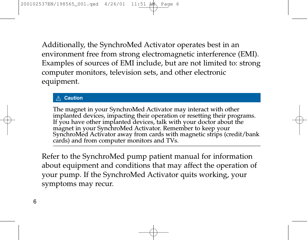 Additionally, the SynchroMed Activator operates best in anenvironment free from strong electromagnetic interference (EMI).Examples of sources of EMI include, but are not limited to: strongcomputer monitors, television sets, and other electronicequipment.7CautionThe magnet in your SynchroMed Activator may interact with otherimplanted devices, impacting their operation or resetting their programs.If you have other implanted devices, talk with your doctor about themagnet in your SynchroMed Activator. Remember to keep yourSynchroMed Activator away from cards with magnetic strips (credit/bankcards) and from computer monitors and TVs.Refer to the SynchroMed pump patient manual for informationabout equipment and conditions that may affect the operation ofyour pump. If the SynchroMed Activator quits working, yoursymptoms may recur. 6200102537EN/198565_001.qxd  4/26/01  11:51 AM  Page 6