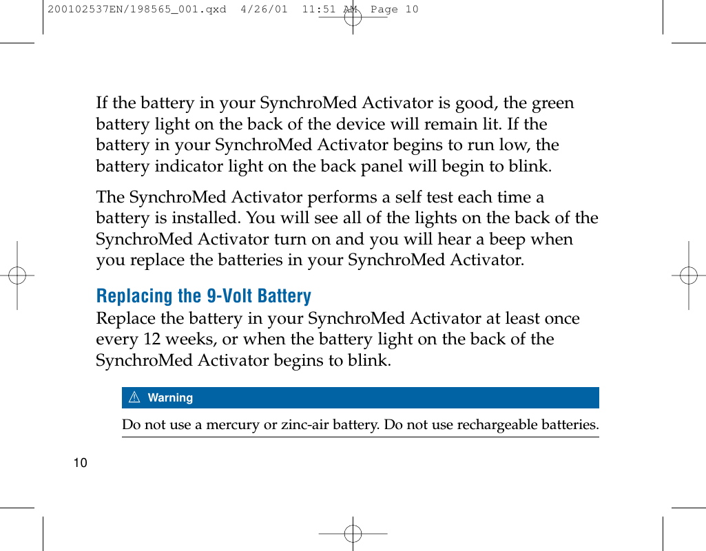If the battery in your SynchroMed Activator is good, the greenbattery light on the back of the device will remain lit. If thebattery in your SynchroMed Activator begins to run low, thebattery indicator light on the back panel will begin to blink. The SynchroMed Activator performs a self test each time abattery is installed. You will see all of the lights on the back of theSynchroMed Activator turn on and you will hear a beep whenyou replace the batteries in your SynchroMed Activator.Replacing the 9-Volt BatteryReplace the battery in your SynchroMed Activator at least onceevery 12 weeks, or when the battery light on the back of theSynchroMed Activator begins to blink. 7WarningDo not use a mercury or zinc-air battery. Do not use rechargeable batteries.10200102537EN/198565_001.qxd  4/26/01  11:51 AM  Page 10
