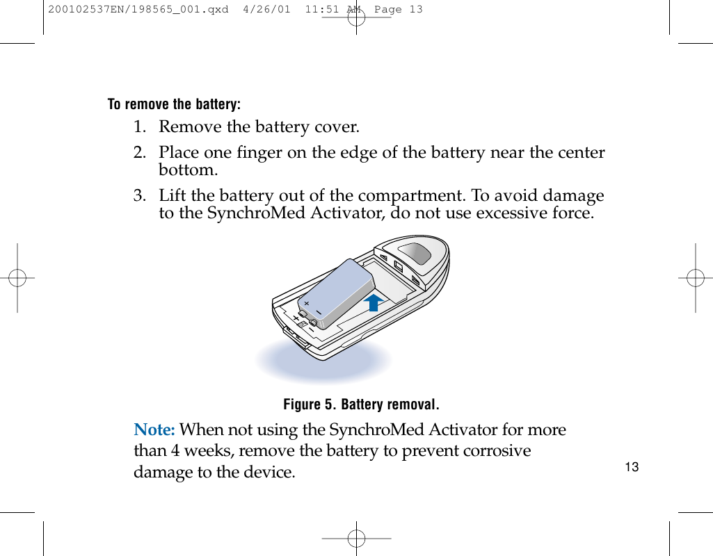To remove the battery:1. Remove the battery cover.2. Place one finger on the edge of the battery near the centerbottom.3. Lift the battery out of the compartment. To avoid damageto the SynchroMed Activator, do not use excessive force.Figure 5. Battery removal.Note: When not using the SynchroMed Activator for morethan 4 weeks, remove the battery to prevent corrosivedamage to the device.SN+13200102537EN/198565_001.qxd  4/26/01  11:51 AM  Page 13