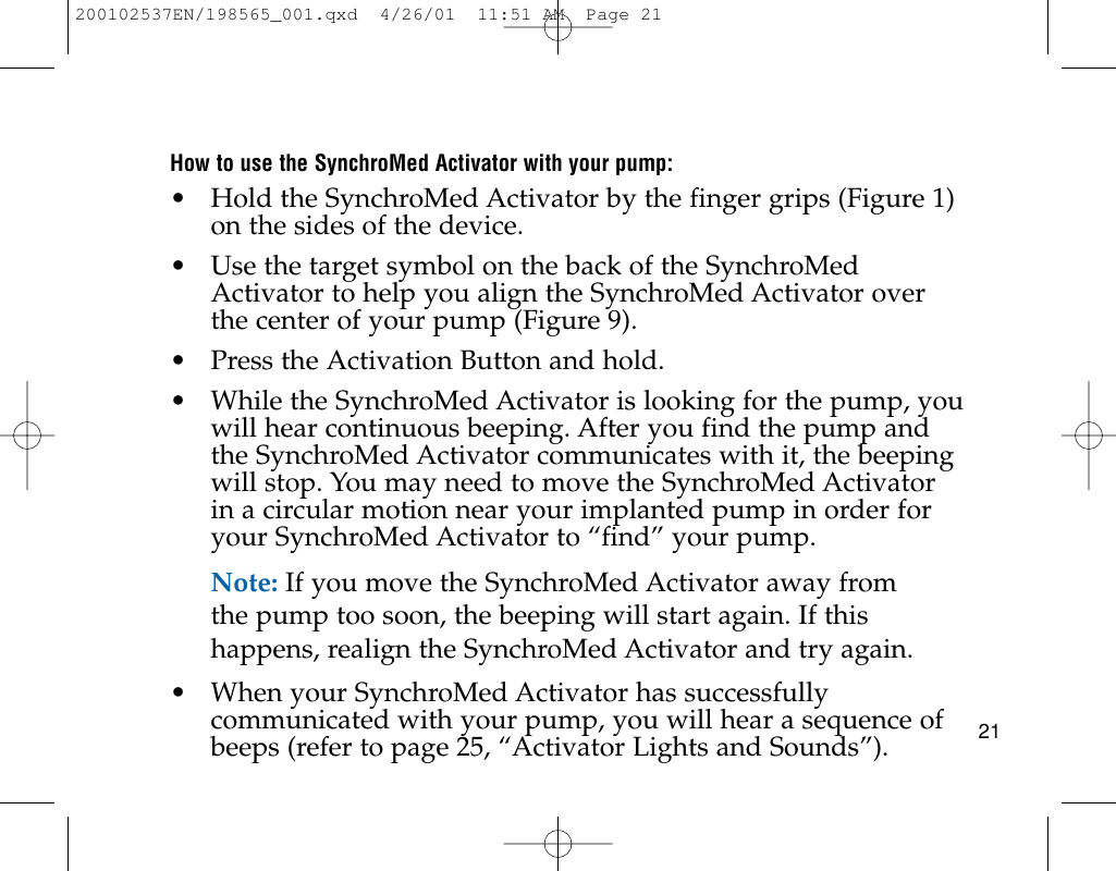 21How to use the SynchroMed Activator with your pump:• Hold the SynchroMed Activator by the finger grips (Figure 1)on the sides of the device.• Use the target symbol on the back of the SynchroMedActivator to help you align the SynchroMed Activator overthe center of your pump (Figure 9).• Press the Activation Button and hold.• While the SynchroMed Activator is looking for the pump, youwill hear continuous beeping. After you find the pump andthe SynchroMed Activator communicates with it, the beepingwill stop. You may need to move the SynchroMed Activatorin a circular motion near your implanted pump in order foryour SynchroMed Activator to “find” your pump.Note: If you move the SynchroMed Activator away fromthe pump too soon, the beeping will start again. If thishappens, realign the SynchroMed Activator and try again.• When your SynchroMed Activator has successfullycommunicated with your pump, you will hear a sequence ofbeeps (refer to page 25, “Activator Lights and Sounds”).200102537EN/198565_001.qxd  4/26/01  11:51 AM  Page 21