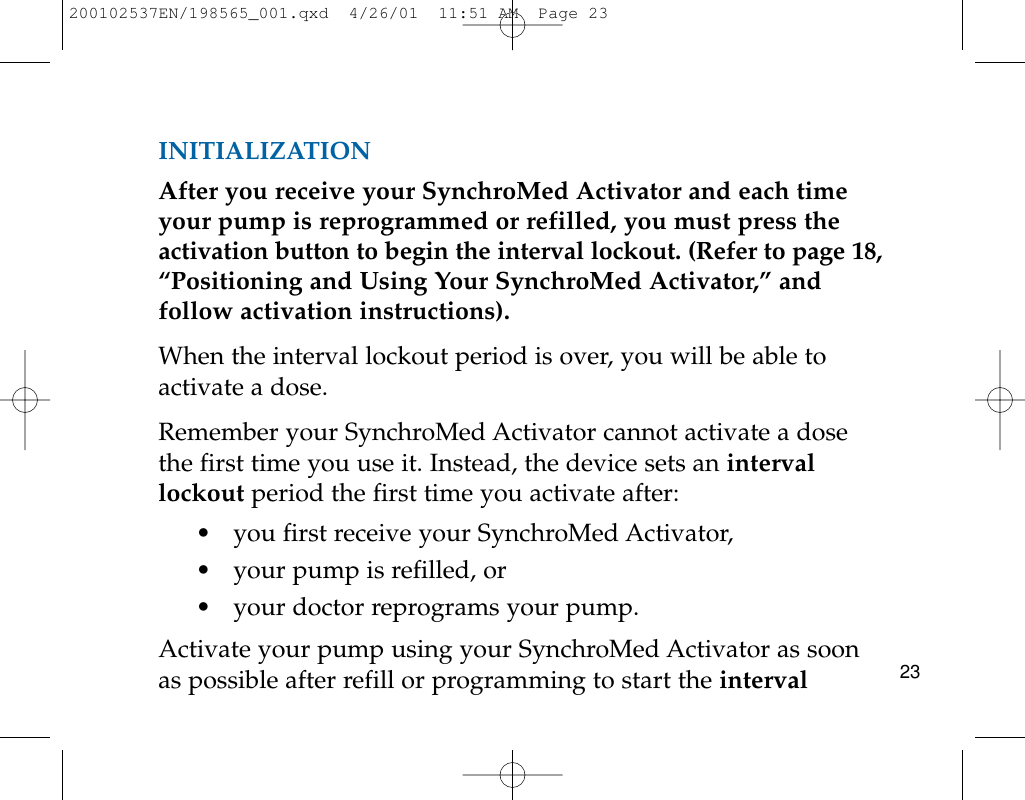 23INITIALIZATIONAfter you receive your SynchroMed Activator and each timeyour pump is reprogrammed or refilled, you must press theactivation button to begin the interval lockout. (Refer to page 18,“Positioning and Using Your SynchroMed Activator,” andfollow activation instructions).When the interval lockout period is over, you will be able toactivate a dose.Remember your SynchroMed Activator cannot activate a dosethe first time you use it. Instead, the device sets an intervallockout period the first time you activate after:• you first receive your SynchroMed Activator,• your pump is refilled, or• your doctor reprograms your pump.Activate your pump using your SynchroMed Activator as soonas possible after refill or programming to start the interval200102537EN/198565_001.qxd  4/26/01  11:51 AM  Page 23