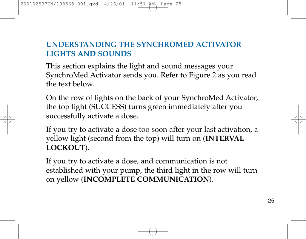 UNDERSTANDING THE SYNCHROMED ACTIVATORLIGHTS AND SOUNDSThis section explains the light and sound messages yourSynchroMed Activator sends you. Refer to Figure 2 as you readthe text below.On the row of lights on the back of your SynchroMed Activator,the top light (SUCCESS) turns green immediately after yousuccessfully activate a dose.If you try to activate a dose too soon after your last activation, ayellow light (second from the top) will turn on (INTERVALLOCKOUT).If you try to activate a dose, and communication is notestablished with your pump, the third light in the row will turnon yellow (INCOMPLETE COMMUNICATION). 25200102537EN/198565_001.qxd  4/26/01  11:51 AM  Page 25