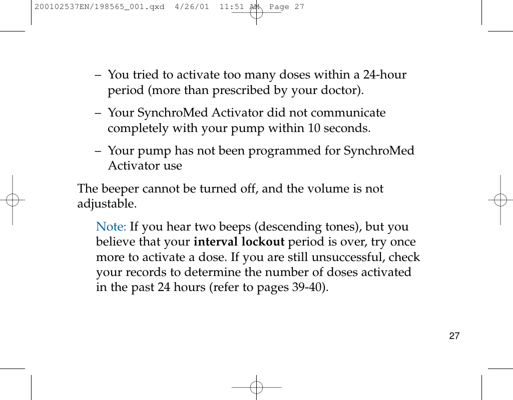 27– You tried to activate too many doses within a 24-hourperiod (more than prescribed by your doctor).– Your SynchroMed Activator did not communicatecompletely with your pump within 10 seconds.– Your pump has not been programmed for SynchroMedActivator useThe beeper cannot be turned off, and the volume is notadjustable.Note: If you hear two beeps (descending tones), but youbelieve that your interval lockout period is over, try oncemore to activate a dose. If you are still unsuccessful, checkyour records to determine the number of doses activatedin the past 24 hours (refer to pages 39-40).200102537EN/198565_001.qxd  4/26/01  11:51 AM  Page 27