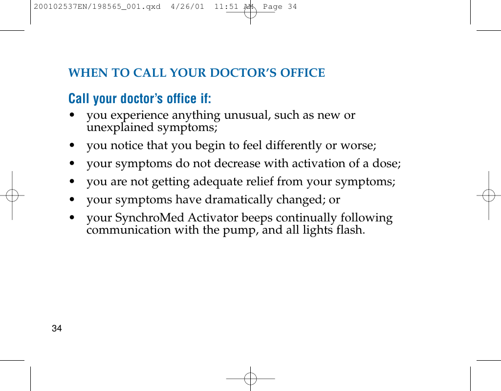 WHEN TO CALL YOUR DOCTOR’S OFFICECall your doctor’s office if:• you experience anything unusual, such as new orunexplained symptoms;• you notice that you begin to feel differently or worse;• your symptoms do not decrease with activation of a dose;• you are not getting adequate relief from your symptoms;• your symptoms have dramatically changed; or• your SynchroMed Activator beeps continually followingcommunication with the pump, and all lights flash.34200102537EN/198565_001.qxd  4/26/01  11:51 AM  Page 34