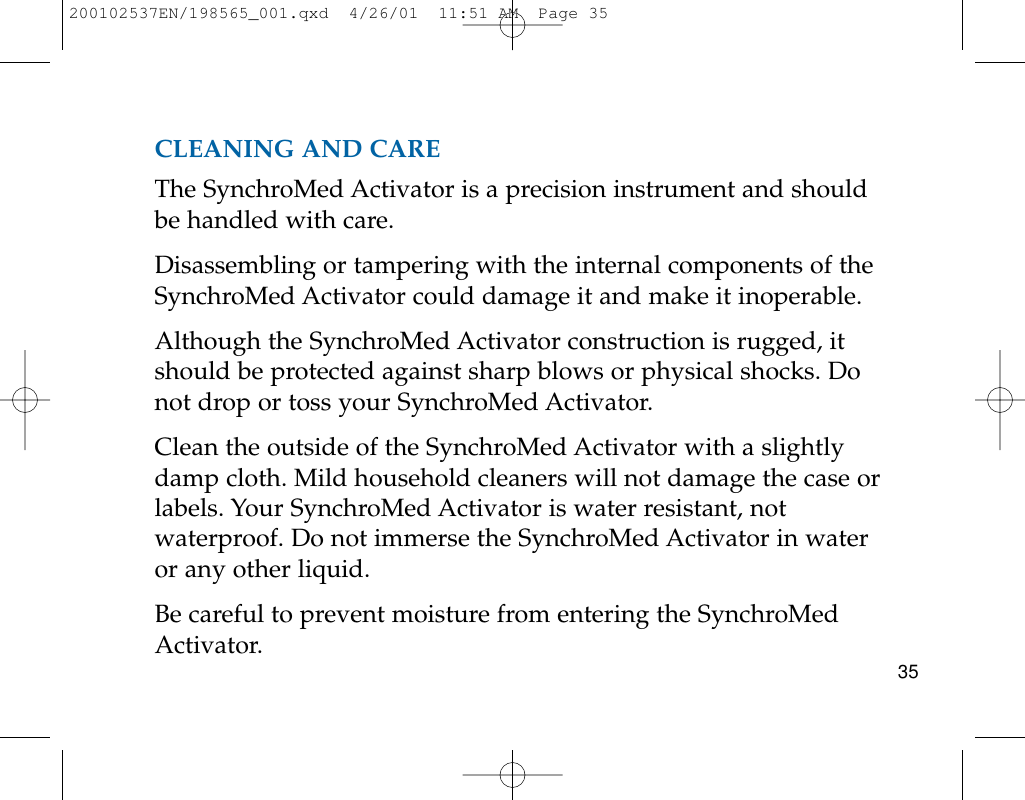 CLEANING AND CAREThe SynchroMed Activator is a precision instrument and shouldbe handled with care.Disassembling or tampering with the internal components of theSynchroMed Activator could damage it and make it inoperable.Although the SynchroMed Activator construction is rugged, itshould be protected against sharp blows or physical shocks. Donot drop or toss your SynchroMed Activator.Clean the outside of the SynchroMed Activator with a slightlydamp cloth. Mild household cleaners will not damage the case orlabels. Your SynchroMed Activator is water resistant, notwaterproof. Do not immerse the SynchroMed Activator in wateror any other liquid.Be careful to prevent moisture from entering the SynchroMedActivator. 35200102537EN/198565_001.qxd  4/26/01  11:51 AM  Page 35