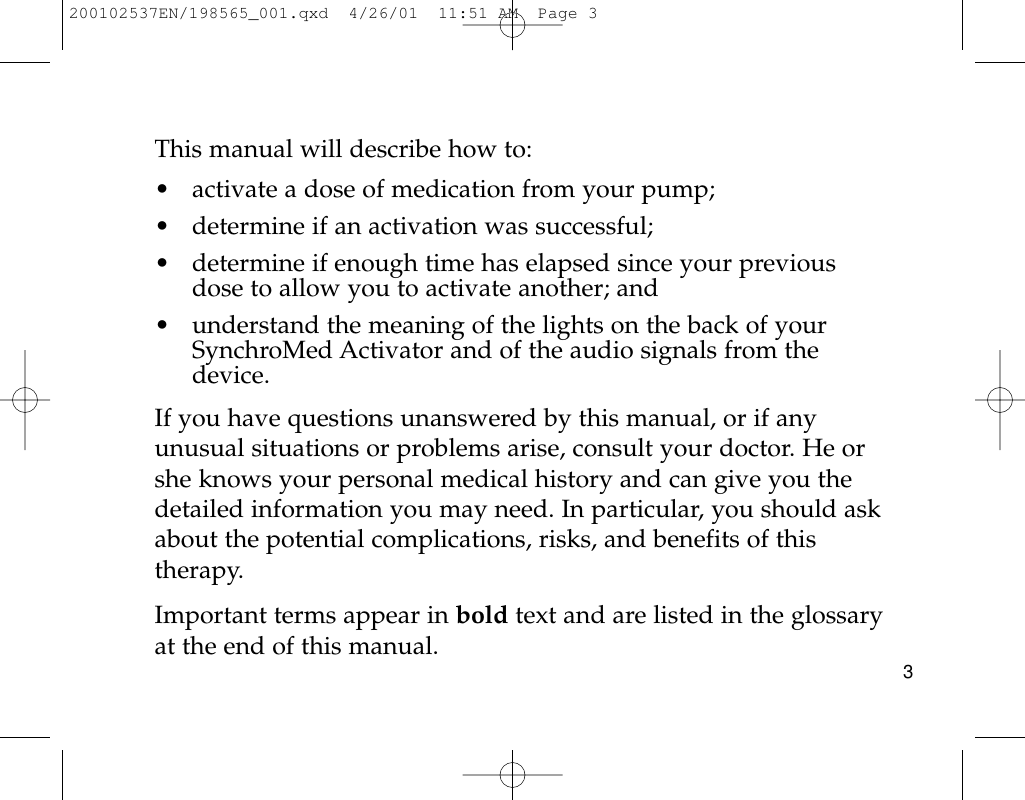 This manual will describe how to:• activate a dose of medication from your pump;• determine if an activation was successful; • determine if enough time has elapsed since your previousdose to allow you to activate another; and• understand the meaning of the lights on the back of yourSynchroMed Activator and of the audio signals from thedevice.If you have questions unanswered by this manual, or if anyunusual situations or problems arise, consult your doctor. He orshe knows your personal medical history and can give you thedetailed information you may need. In particular, you should askabout the potential complications, risks, and benefits of thistherapy.Important terms appear in bold text and are listed in the glossaryat the end of this manual. 3200102537EN/198565_001.qxd  4/26/01  11:51 AM  Page 3