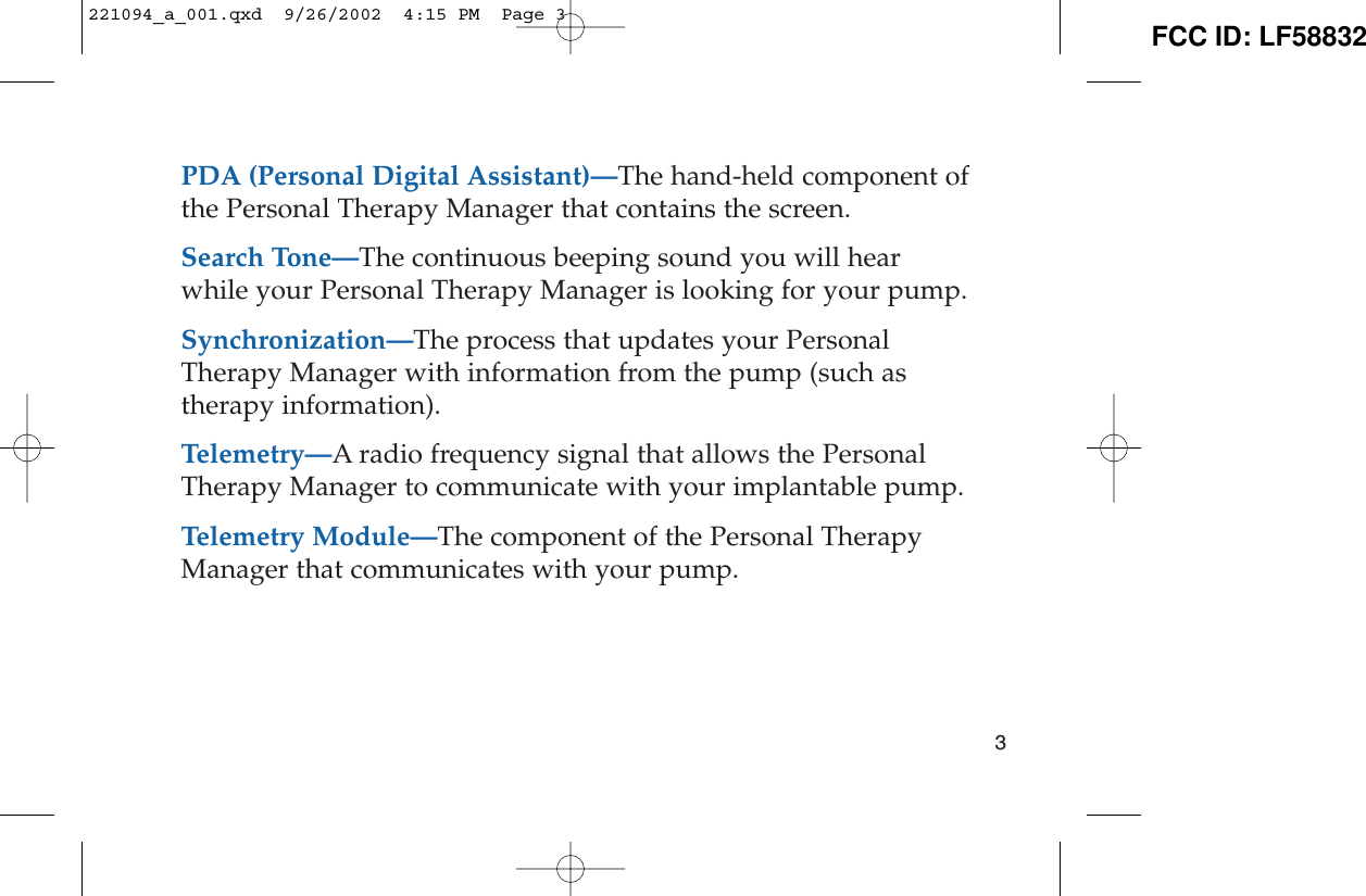 PDA (Personal Digital Assistant)—The hand-held component ofthe Personal Therapy Manager that contains the screen.Search Tone—The continuous beeping sound you will hearwhile your Personal Therapy Manager is looking for your pump.Synchronization—The process that updates your PersonalTherapy Manager with information from the pump (such astherapy information). Telemetry—A radio frequency signal that allows the PersonalTherapy Manager to communicate with your implantable pump.Telemetry Module—The component of the Personal TherapyManager that communicates with your pump.3221094_a_001.qxd  9/26/2002  4:15 PM  Page 3 FCC ID: LF58832