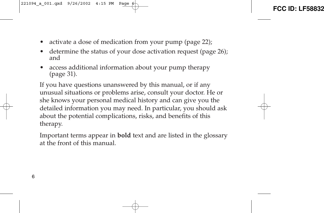 • activate a dose of medication from your pump (page 22);• determine the status of your dose activation request (page 26);and• access additional information about your pump therapy (page 31).If you have questions unanswered by this manual, or if anyunusual situations or problems arise, consult your doctor. He orshe knows your personal medical history and can give you thedetailed information you may need. In particular, you should askabout the potential complications, risks, and benefits of thistherapy.Important terms appear in bold text and are listed in the glossaryat the front of this manual.6221094_a_001.qxd  9/26/2002  4:15 PM  Page 6 FCC ID: LF58832