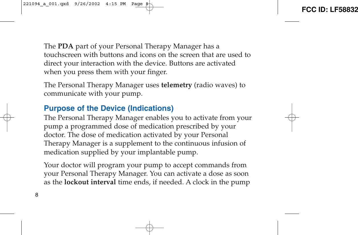 The PDA part of your Personal Therapy Manager has atouchscreen with buttons and icons on the screen that are used todirect your interaction with the device. Buttons are activatedwhen you press them with your finger.The Personal Therapy Manager uses telemetry (radio waves) tocommunicate with your pump. Purpose of the Device (Indications)The Personal Therapy Manager enables you to activate from yourpump a programmed dose of medication prescribed by yourdoctor. The dose of medication activated by your PersonalTherapy Manager is a supplement to the continuous infusion ofmedication supplied by your implantable pump.Your doctor will program your pump to accept commands fromyour Personal Therapy Manager. You can activate a dose as soonas the lockout interval time ends, if needed. A clock in the pump8221094_a_001.qxd  9/26/2002  4:15 PM  Page 8 FCC ID: LF58832