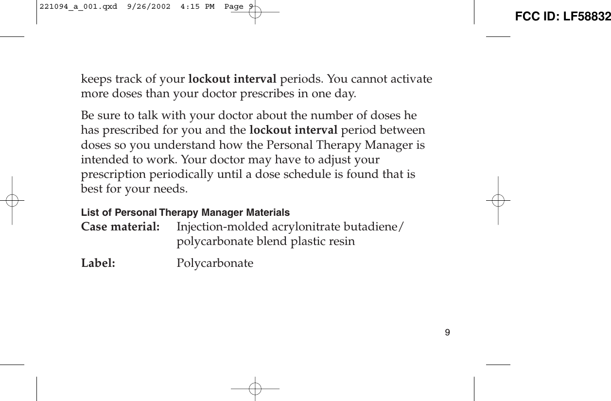 keeps track of your lockout interval periods. You cannot activatemore doses than your doctor prescribes in one day.Be sure to talk with your doctor about the number of doses hehas prescribed for you and the lockout interval period betweendoses so you understand how the Personal Therapy Manager isintended to work. Your doctor may have to adjust yourprescription periodically until a dose schedule is found that isbest for your needs.List of Personal Therapy Manager MaterialsCase material:  Injection-molded acrylonitrate butadiene/polycarbonate blend plastic resinLabel: Polycarbonate9221094_a_001.qxd  9/26/2002  4:15 PM  Page 9 FCC ID: LF58832