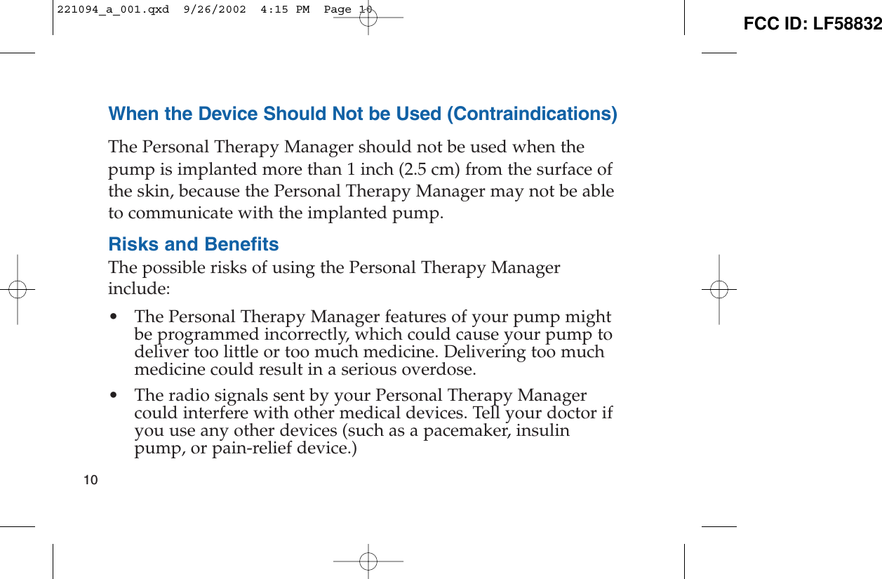 When the Device Should Not be Used (Contraindications)The Personal Therapy Manager should not be used when thepump is implanted more than 1 inch (2.5 cm) from the surface ofthe skin, because the Personal Therapy Manager may not be ableto communicate with the implanted pump.Risks and BenefitsThe possible risks of using the Personal Therapy Managerinclude:• The Personal Therapy Manager features of your pump mightbe programmed incorrectly, which could cause your pump todeliver too little or too much medicine. Delivering too muchmedicine could result in a serious overdose.• The radio signals sent by your Personal Therapy Managercould interfere with other medical devices. Tell your doctor ifyou use any other devices (such as a pacemaker, insulinpump, or pain-relief device.)10221094_a_001.qxd  9/26/2002  4:15 PM  Page 10 FCC ID: LF58832