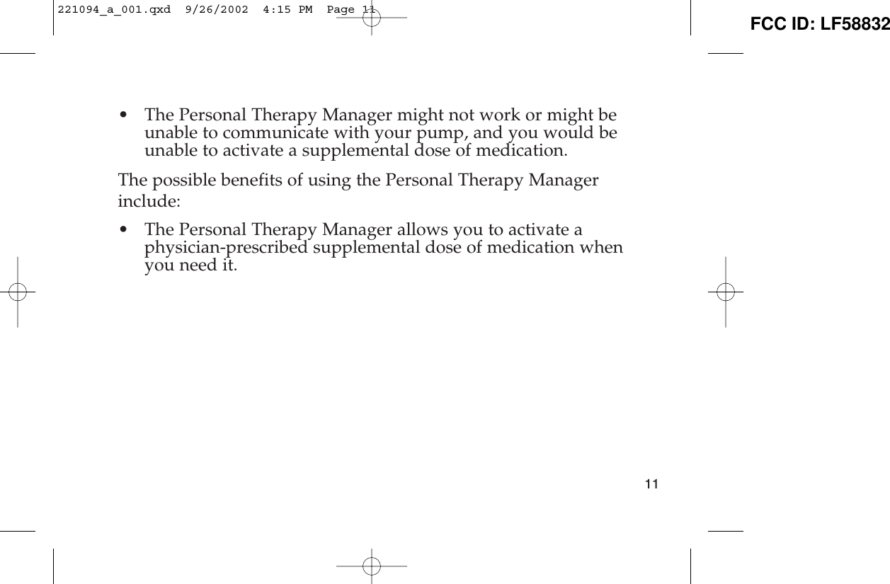 • The Personal Therapy Manager might not work or might beunable to communicate with your pump, and you would beunable to activate a supplemental dose of medication. The possible benefits of using the Personal Therapy Managerinclude: • The Personal Therapy Manager allows you to activate aphysician-prescribed supplemental dose of medication whenyou need it.11221094_a_001.qxd  9/26/2002  4:15 PM  Page 11 FCC ID: LF58832