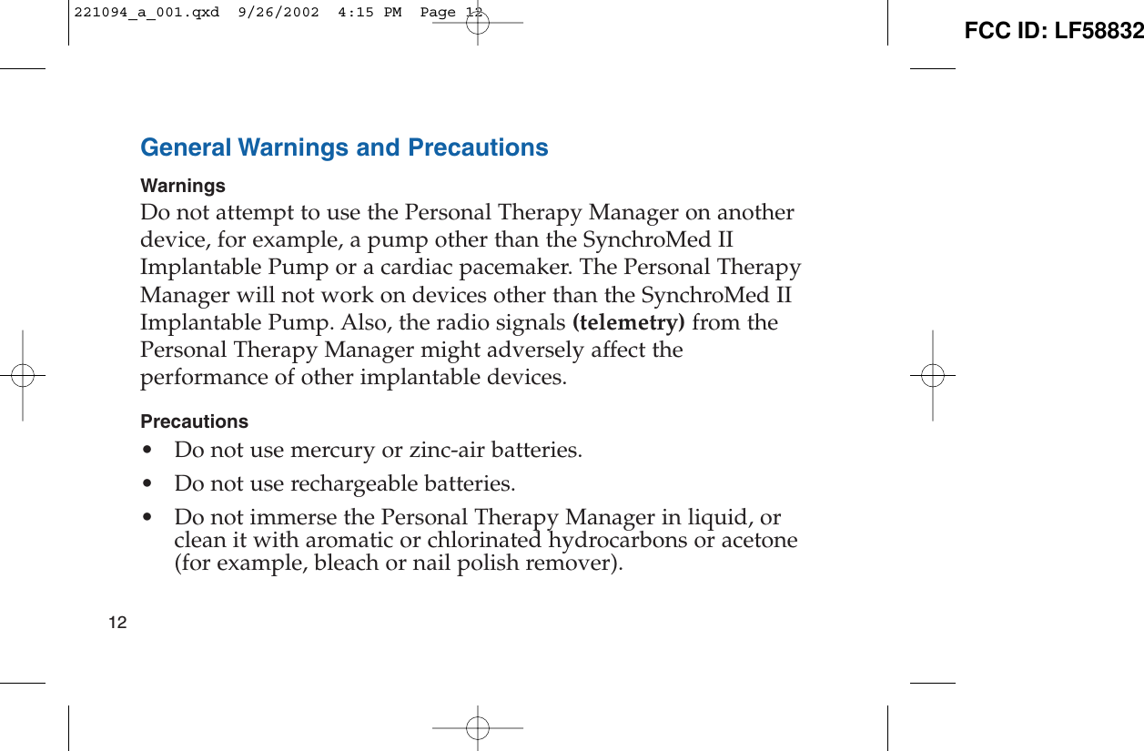 General Warnings and PrecautionsWarningsDo not attempt to use the Personal Therapy Manager on anotherdevice, for example, a pump other than the SynchroMed IIImplantable Pump or a cardiac pacemaker. The Personal TherapyManager will not work on devices other than the SynchroMed IIImplantable Pump. Also, the radio signals (telemetry) from thePersonal Therapy Manager might adversely affect theperformance of other implantable devices.Precautions• Do not use mercury or zinc-air batteries.• Do not use rechargeable batteries.• Do not immerse the Personal Therapy Manager in liquid, orclean it with aromatic or chlorinated hydrocarbons or acetone(for example, bleach or nail polish remover).12221094_a_001.qxd  9/26/2002  4:15 PM  Page 12 FCC ID: LF58832