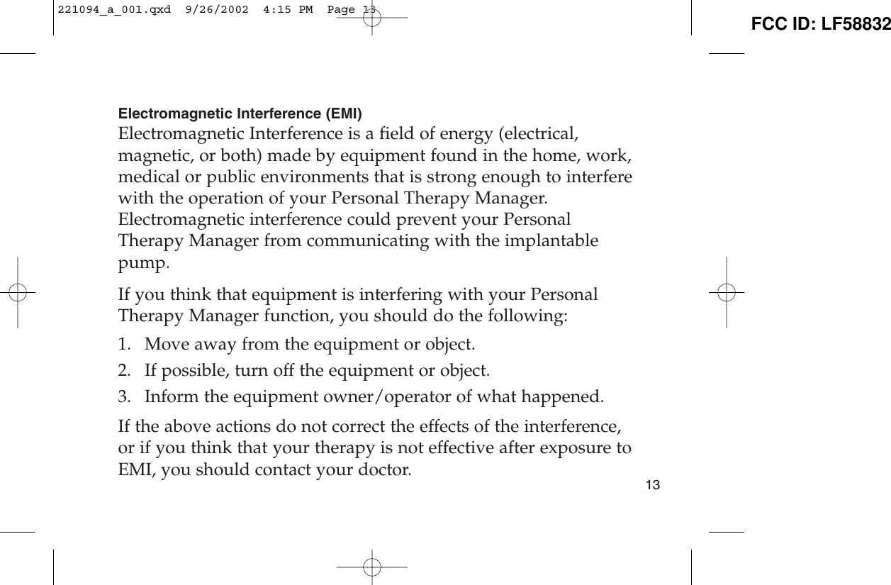 Electromagnetic Interference (EMI)Electromagnetic Interference is a field of energy (electrical,magnetic, or both) made by equipment found in the home, work,medical or public environments that is strong enough to interferewith the operation of your Personal Therapy Manager.Electromagnetic interference could prevent your PersonalTherapy Manager from communicating with the implantablepump.If you think that equipment is interfering with your PersonalTherapy Manager function, you should do the following:1. Move away from the equipment or object. 2. If possible, turn off the equipment or object. 3. Inform the equipment owner/operator of what happened. If the above actions do not correct the effects of the interference,or if you think that your therapy is not effective after exposure toEMI, you should contact your doctor. 13221094_a_001.qxd  9/26/2002  4:15 PM  Page 13 FCC ID: LF58832