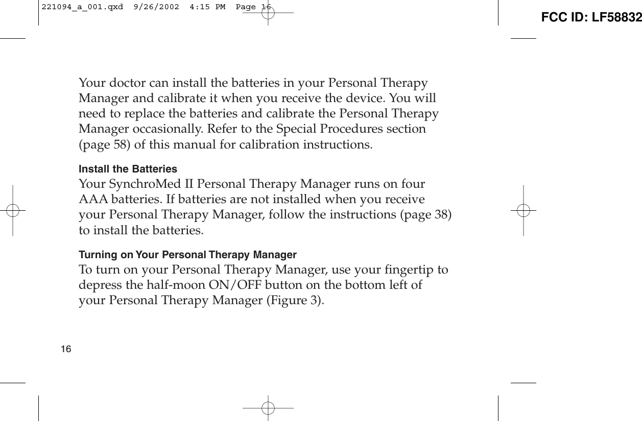 Your doctor can install the batteries in your Personal TherapyManager and calibrate it when you receive the device. You willneed to replace the batteries and calibrate the Personal TherapyManager occasionally. Refer to the Special Procedures section(page 58) of this manual for calibration instructions.Install the BatteriesYour SynchroMed II Personal Therapy Manager runs on fourAAA batteries. If batteries are not installed when you receiveyour Personal Therapy Manager, follow the instructions (page 38)to install the batteries.Turning on Your Personal Therapy ManagerTo turn on your Personal Therapy Manager, use your fingertip todepress the half-moon ON/OFF button on the bottom left ofyour Personal Therapy Manager (Figure 3).16221094_a_001.qxd  9/26/2002  4:15 PM  Page 16 FCC ID: LF58832