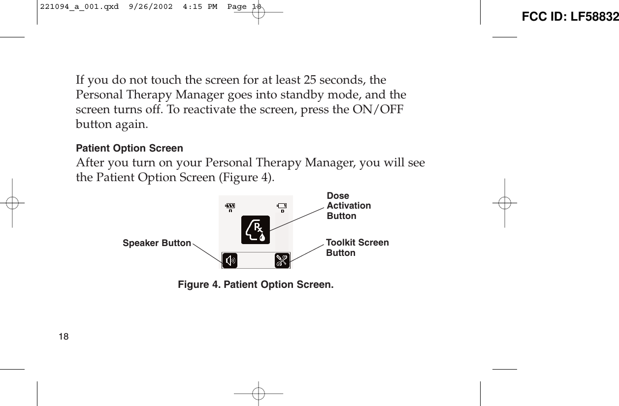 If you do not touch the screen for at least 25 seconds, thePersonal Therapy Manager goes into standby mode, and thescreen turns off. To reactivate the screen, press the ON/OFFbutton again.Patient Option ScreenAfter you turn on your Personal Therapy Manager, you will seethe Patient Option Screen (Figure 4).Figure 4. Patient Option Screen.18Speaker ButtonDoseActivationButtonToolkit ScreenButton221094_a_001.qxd  9/26/2002  4:15 PM  Page 18 FCC ID: LF58832