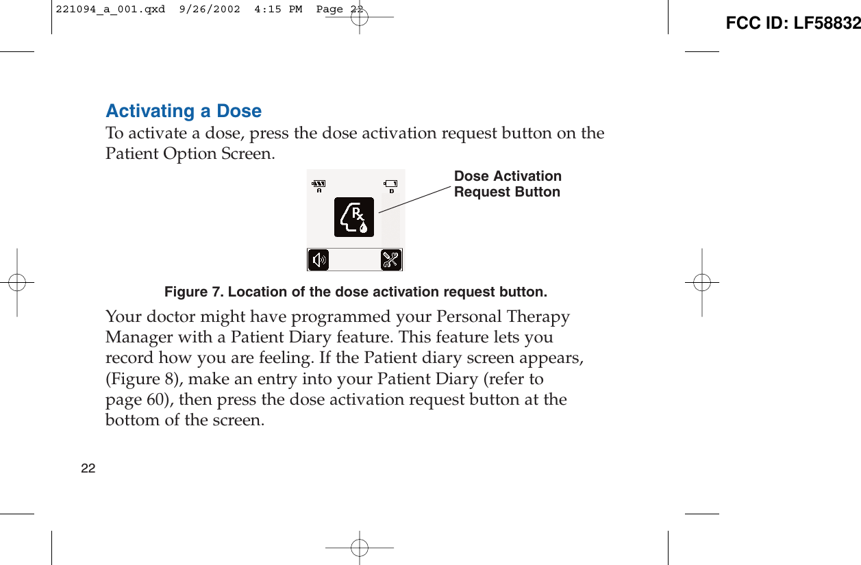 Activating a DoseTo activate a dose, press the dose activation request button on thePatient Option Screen.Figure 7. Location of the dose activation request button.Your doctor might have programmed your Personal TherapyManager with a Patient Diary feature. This feature lets yourecord how you are feeling. If the Patient diary screen appears,(Figure 8), make an entry into your Patient Diary (refer topage 60), then press the dose activation request button at thebottom of the screen.22Dose ActivationRequest Button221094_a_001.qxd  9/26/2002  4:15 PM  Page 22 FCC ID: LF58832