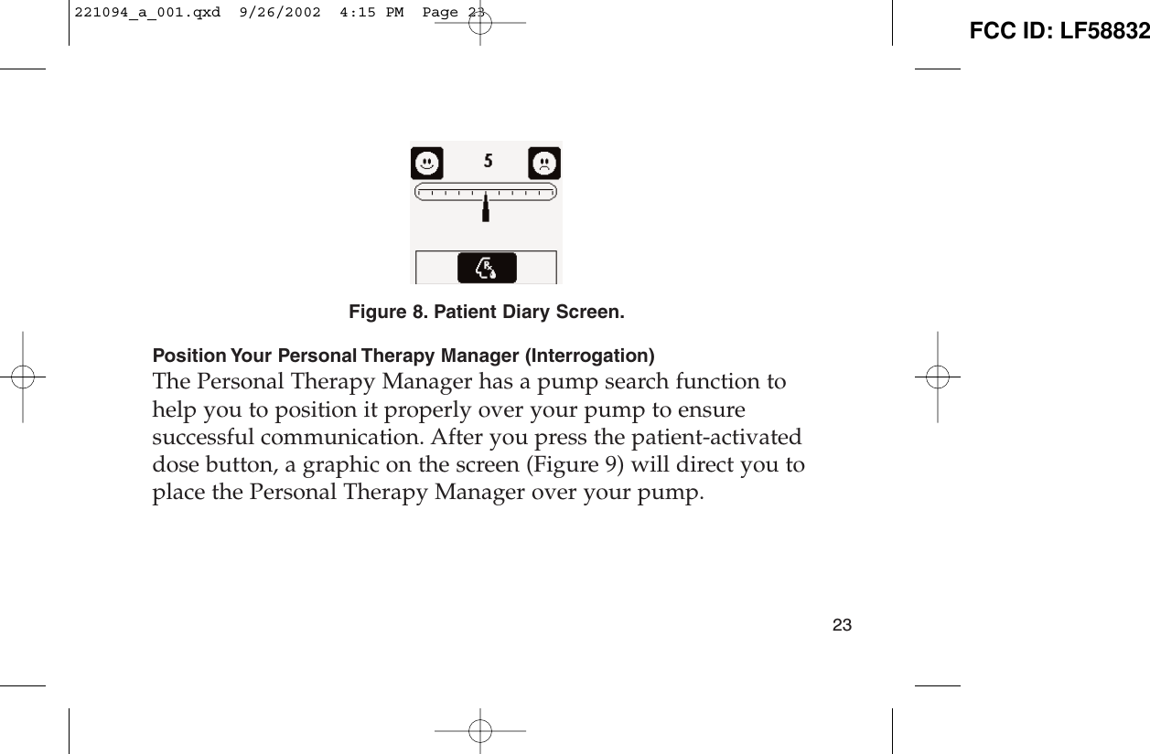 Figure 8. Patient Diary Screen.Position Your Personal Therapy Manager (Interrogation)The Personal Therapy Manager has a pump search function tohelp you to position it properly over your pump to ensuresuccessful communication. After you press the patient-activateddose button, a graphic on the screen (Figure 9) will direct you toplace the Personal Therapy Manager over your pump. 23221094_a_001.qxd  9/26/2002  4:15 PM  Page 23 FCC ID: LF58832