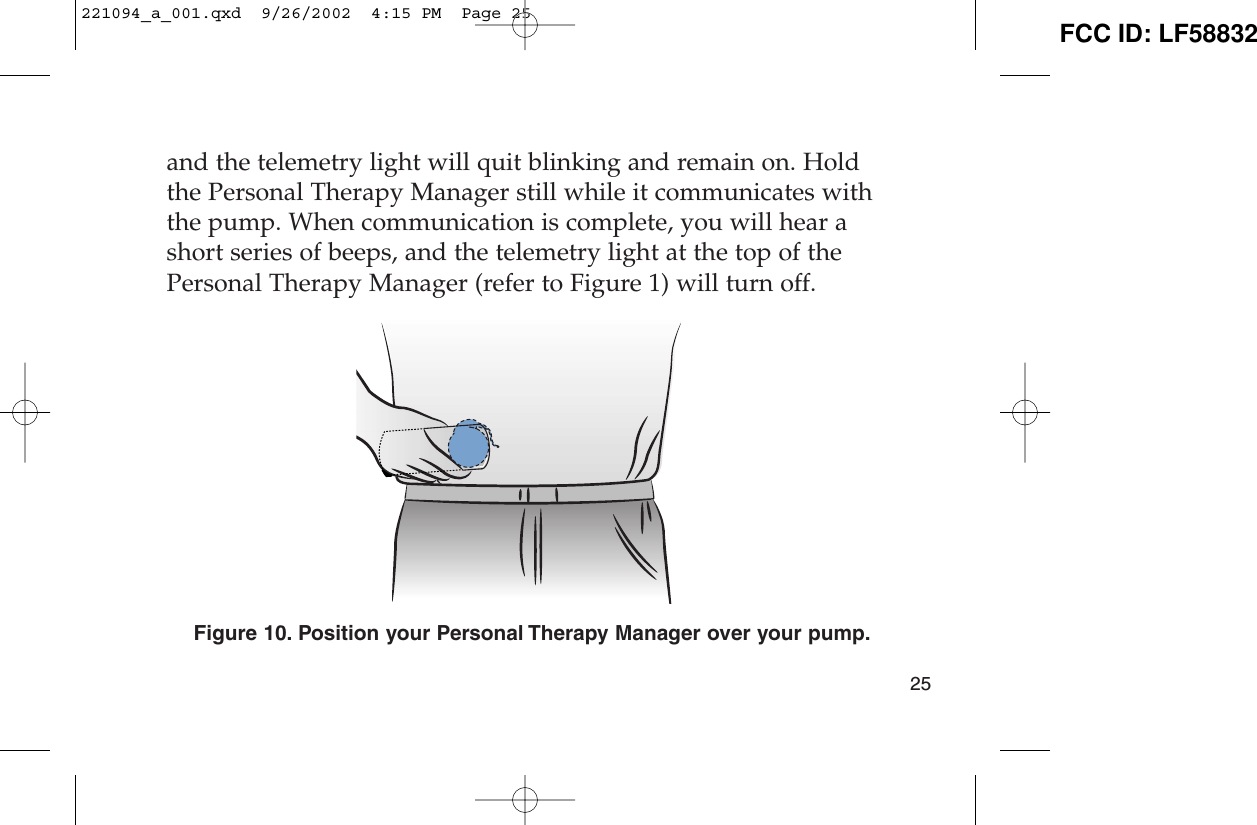and the telemetry light will quit blinking and remain on. Holdthe Personal Therapy Manager still while it communicates withthe pump. When communication is complete, you will hear ashort series of beeps, and the telemetry light at the top of thePersonal Therapy Manager (refer to Figure 1) will turn off.Figure 10. Position your Personal Therapy Manager over your pump.25221094_a_001.qxd  9/26/2002  4:15 PM  Page 25 FCC ID: LF58832