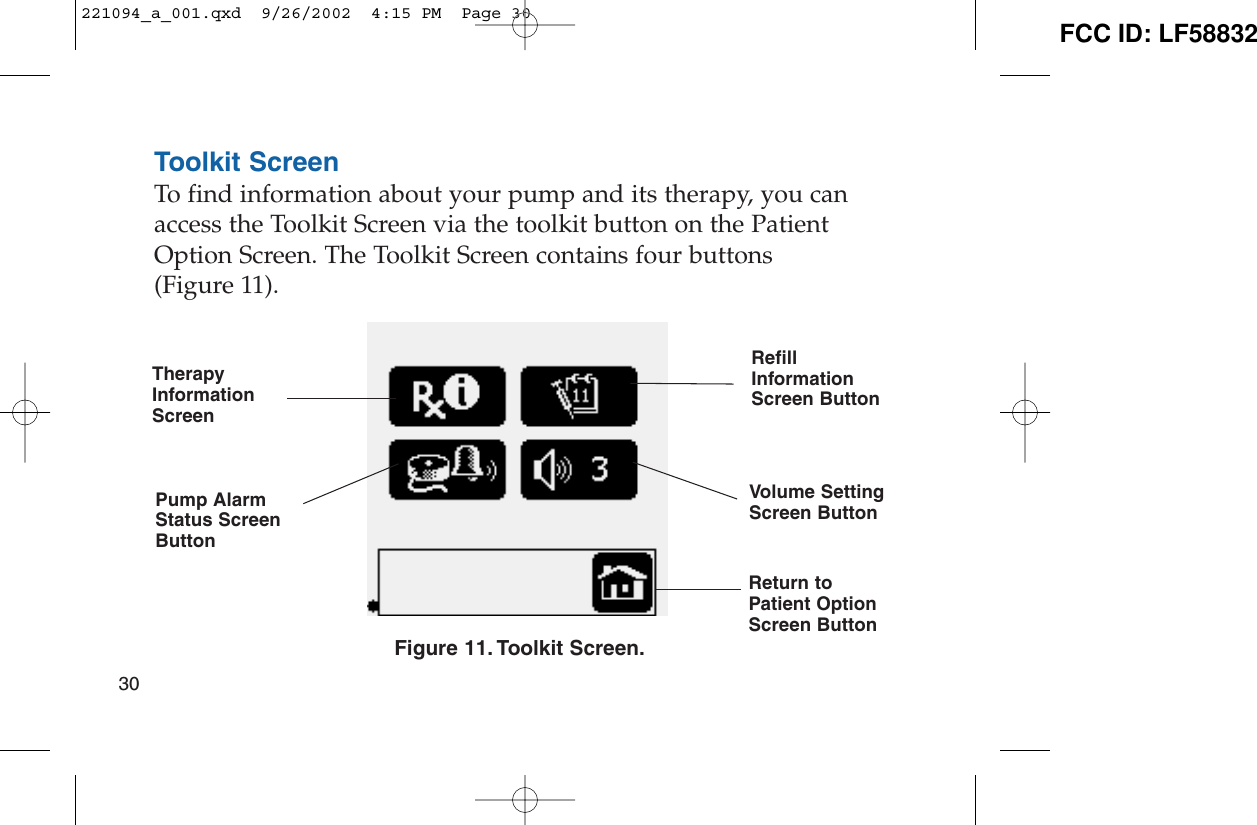 Toolkit ScreenTo find information about your pump and its therapy, you canaccess the Toolkit Screen via the toolkit button on the PatientOption Screen. The Toolkit Screen contains four buttons (Figure 11).Figure 11. Toolkit Screen.30TherapyInformationScreenPump AlarmStatus ScreenButtonRefillInformationScreen ButtonVolume SettingScreen ButtonReturn toPatient OptionScreen Button221094_a_001.qxd  9/26/2002  4:15 PM  Page 30 FCC ID: LF58832